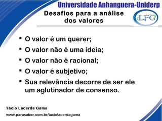 Universidade Anhanguera-Uniderp
Desafios para a análise
dos valores
 O valor é um querer;
 O valor não é uma ideia;
 O valor não é racional;
 O valor é subjetivo;
 Sua relevância decorre de ser ele
um aglutinador de consenso.
Tácio Lacerda Gama
www.parasaber.com.br/taciolacerdagama
 