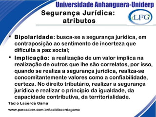 Universidade Anhanguera-Uniderp
Segurança Jurídica:
atributos
 Bipolaridade: busca-se a segurança jurídica, em
contraposição ao sentimento de incerteza que
dificulta a paz social;
 Implicação: a realização de um valor implica na
realização de outros que lhe são correlatos, por isso,
quando se realiza a segurança jurídica, realiza-se
concomitantemente valores como a confiabilidade,
certeza. No direito tributário, realizar a segurança
jurídica e realizar o princípio da igualdade, da
capacidade contributiva, da territorialidade.
Tácio Lacerda Gama
www.parasaber.com.br/taciolacerdagama
 