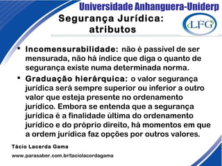 Universidade Anhanguera-Uniderp
 Incomensurabilidade: não é passível de ser
mensurada, não há índice que diga o quanto de
segurança existe numa determinada norma.
 Graduação hierárquica: o valor segurança
jurídica será sempre superior ou inferior a outro
valor que esteja presente no ordenamento
jurídico. Embora se entenda que a segurança
jurídica é a finalidade última do ordenamento
jurídico e do próprio direito, há momentos em que
a ordem jurídica faz opções por outros valores.  
Tácio Lacerda Gama
www.parasaber.com.br/taciolacerdagama
Segurança Jurídica:
atributos
 