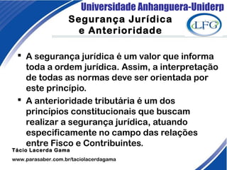 Universidade Anhanguera-Uniderp
Segurança Jurídica
e Anterioridade
 A segurança jurídica é um valor que informa
toda a ordem jurídica. Assim, a interpretação
de todas as normas deve ser orientada por
este princípio.
 A anterioridade tributária é um dos
princípios constitucionais que buscam
realizar a segurança jurídica, atuando
especificamente no campo das relações
entre Fisco e Contribuintes.
 
Tácio Lacerda Gama
www.parasaber.com.br/taciolacerdagama
 