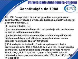 Universidade Anhanguera-Uniderp
Constituição de 1988
Art. 150. Sem prejuízo de outras garantias asseguradas ao
contribuinte, é vedado à União, aos Estados, ao Distrito Federal
e aos Municípios: (...)
III - cobrar tributos: (...)
b) no mesmo exercício financeiro em que haja sido publicada a
lei que os instituiu ou aumentou; 
c) antes de decorridos noventa dias da data em que haja sido
publicada a lei que os instituiu ou aumentou, observado o
disposto na alínea b; (EC nº 42/2003)
§ 1º A vedação do inciso III, b, não se aplica aos tributos
previstos nos arts. 148, I, 153, I, II, IV e V; e 154, II; e a vedação
do inciso III, c, não se aplica aos tributos previstos nos arts.
148, I, 153, I, II, III e V; e 154, II, nem à fixação da base de
cálculo dos impostos previstos nos arts. 155, III, e 156, I. (EC
nº 42/2003)
 
