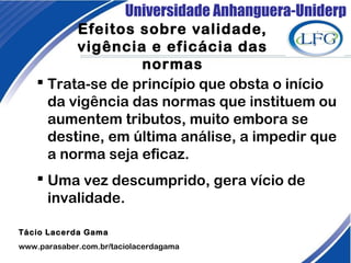Universidade Anhanguera-Uniderp
Efeitos sobre validade,
vigência e eficácia das
normas
Tácio Lacerda Gama
www.parasaber.com.br/taciolacerdagama
 Trata-se de princípio que obsta o início
da vigência das normas que instituem ou
aumentem tributos, muito embora se
destine, em última análise, a impedir que
a norma seja eficaz.
 Uma vez descumprido, gera vício de
invalidade.
 