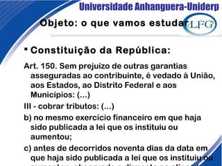 Universidade Anhanguera-Uniderp
Objeto: o que vamos estudar
 Constituição da República: 
Art. 150. Sem prejuízo de outras garantias
asseguradas ao contribuinte, é vedado à União,
aos Estados, ao Distrito Federal e aos
Municípios: (...)
III - cobrar tributos: (...)
b) no mesmo exercício financeiro em que haja
sido publicada a lei que os instituiu ou
aumentou; 
c) antes de decorridos noventa dias da data em
que haja sido publicada a lei que os instituiu ou
 