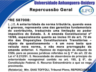 Universidade Anhanguera-Uniderp
Repercussão Geral
RE 587008:
(...) 2. A anterioridade da norma tributária, quando essa
é gravosa, representa uma das garantias fundamentais
do contribuinte, traduzindo uma limitação ao poder
impositivo do Estado. 3. A emenda Constitucional nº
10/96, especialmente quanto ao inciso III do art. 72 do
Ato das Disposições Constitucionais Transitórias –
objeto de questionamento - é um novo texto que
veicula nova norma, e não mera prorrogação da
emenda anterior. 4. Hipótese de majoração da alíquota da
CSSL para as pessoas jurídicas referidas no § 1º do art. 22 da
Lei nº 8.212/91. 5. Necessidade de observância do princípio da
anterioridade nonagesimal contido no art. 195, § 6º, da
Constituição Federal. 6. Recurso Extraordinário a que se nega
provimento.
(Relator(a):  Min. DIAS TOFFOLI, Tribunal Pleno, REPERCUSSÃO
 
