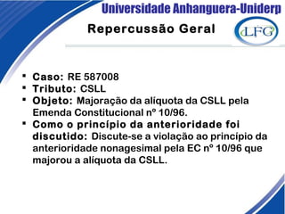 Universidade Anhanguera-Uniderp
 Caso: RE 587008
 Tributo: CSLL
 Objeto: Majoração da alíquota da CSLL pela
Emenda Constitucional nº 10/96.
 Como o princípio da anterioridade foi
discutido: Discute-se a violação ao princípio da
anterioridade nonagesimal pela EC nº 10/96 que
majorou a alíquota da CSLL.
Repercussão Geral
 