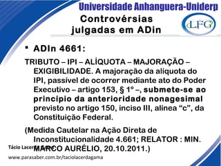 Universidade Anhanguera-Uniderp
Controvérsias
julgadas em ADin
Tácio Lacerda Gama
www.parasaber.com.br/taciolacerdagama
 ADIn 4661:
TRIBUTO – IPI – ALÍQUOTA – MAJORAÇÃO –
EXIGIBILIDADE. A majoração da alíquota do
IPI, passível de ocorrer mediante ato do Poder
Executivo – artigo 153, § 1º –, submete-se ao
princípio da anterioridade nonagesimal
previsto no artigo 150, inciso III, alínea “c”, da
Constituição Federal.
(Medida Cautelar na Ação Direta de
Inconstitucionalidade 4.661; RELATOR : MIN.
MARCO AURÉLIO, 20.10.2011.)
 