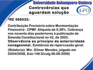 Universidade Anhanguera-Uniderp
RE 566032:
Contribuição Provisória sobre Movimentação
Financeira - CPMF. Alíquota de 0,38%. Cobrança
nos noventa dias posteriores à publicação da
Emenda Constitucional no 42, de 2003.
Observância ao princípio da anterioridade
nonagesimal. Existência da repercussão geral.
(Relator(a): Min. Gilmar Mendes, julgado em
03/04/2008, DJe-148 Divulg 06-08-2009)
Controvérsias que
aguardam solução
 