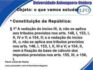 Universidade Anhanguera-Uniderp
 Constituição da República: 
§ 1º A vedação do inciso III, b, não se aplica
aos tributos previstos nos arts. 148, I, 153, I,
II, IV e V; e 154, II; e a vedação do inciso
III, c, não se aplica aos tributos previstos
nos arts. 148, I, 153, I, II, III e V; e 154, II,
nem à fixação da base de cálculo dos
impostos previstos nos arts. 155, III, e 156,
I.
Tácio Lacerda Gama
www.parasaber.com.br/taciolacerdagama
Objeto: o que vamos estudar
 