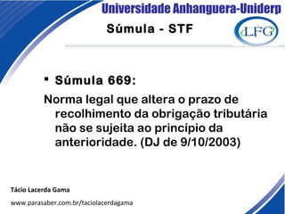 Universidade Anhanguera-Uniderp
Súmula - STF
Tácio Lacerda Gama
www.parasaber.com.br/taciolacerdagama
 Súmula 669:
Norma legal que altera o prazo de
recolhimento da obrigação tributária
não se sujeita ao princípio da
anterioridade. (DJ de 9/10/2003)
 