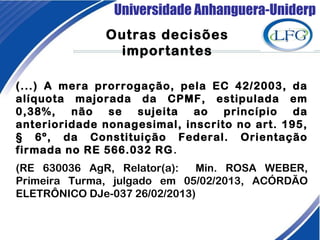 Universidade Anhanguera-Uniderp
Outras decisões
importantes
(...) A mera prorrogação, pela EC 42/2003, da
alíquota majorada da CPMF, estipulada em
0,38%, não se sujeita ao princípio da
anterioridade nonagesimal, inscrito no art. 195,
§ 6º, da Constituição Federal. Orientação
firmada no RE 566.032 RG.
(RE 630036 AgR, Relator(a): Min. ROSA WEBER,
Primeira Turma, julgado em 05/02/2013, ACÓRDÃO
ELETRÔNICO DJe-037 26/02/2013)
 