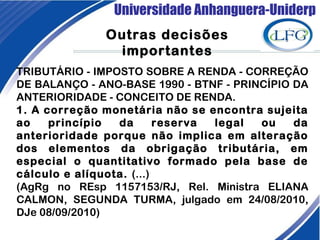 Universidade Anhanguera-Uniderp
Outras decisões
importantes
TRIBUTÁRIO - IMPOSTO SOBRE A RENDA - CORREÇÃO
DE BALANÇO - ANO-BASE 1990 - BTNF - PRINCÍPIO DA
ANTERIORIDADE - CONCEITO DE RENDA.
1. A correção monetária não se encontra sujeita
ao princípio da reserva legal ou da
anterioridade porque não implica em alteração
dos elementos da obrigação tributária, em
especial o quantitativo formado pela base de
cálculo e alíquota. (...)
(AgRg no REsp 1157153/RJ, Rel. Ministra ELIANA
CALMON, SEGUNDA TURMA, julgado em 24/08/2010,
DJe 08/09/2010)
 
