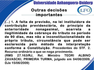 Universidade Anhanguera-Uniderp
Outras decisões
importantes
(...) 1. A falta de previsão, na lei instituidora de
contribuição previdenciária, do princípio da
anterioridade nonagesimal, acarreta a
ilegitimidade da cobrança do tributo no período
de 90 dias, mas não a inconstitucionalidade do
próprio tributo, circunstância que pode ser
esclarecida pelo método da interpretação
conforme a Constituição. Precedentes do STF. 2.
Recurso ordinário a que se nega provimento.
(RMS 27.163/RJ, Rel. Ministro TEORI ALBINO
ZAVASCKI, PRIMEIRA TURMA, julgado em 04/06/2009,
DJe 15/06/2009)
 