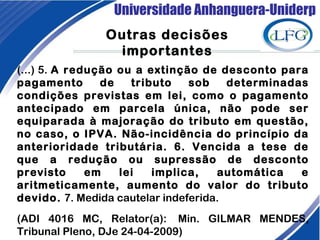 Universidade Anhanguera-Uniderp
Outras decisões
importantes
(...) 5. A redução ou a extinção de desconto para
pagamento de tributo sob determinadas
condições previstas em lei, como o pagamento
antecipado em parcela única, não pode ser
equiparada à majoração do tributo em questão,
no caso, o IPVA. Não-incidência do princípio da
anterioridade tributária. 6. Vencida a tese de
que a redução ou supressão de desconto
previsto em lei implica, automática e
aritmeticamente, aumento do valor do tributo
devido. 7. Medida cautelar indeferida.
(ADI 4016 MC, Relator(a):  Min. GILMAR MENDES,
Tribunal Pleno, DJe 24-04-2009)
 