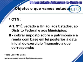 Universidade Anhanguera-Uniderp
 CTN: 
Art. 9º É vedado à União, aos Estados, ao
Distrito Federal e aos Municípios:
II - cobrar imposto sobre o patrimônio e a
renda com base em lei posterior à data
inicial do exercício financeiro a que
corresponda;
Tácio Lacerda Gama
www.parasaber.com.br/taciolacerdagama
Objeto: o que vamos estudar
 