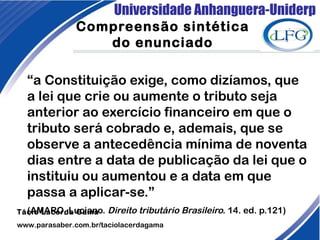 Universidade Anhanguera-Uniderp
Compreensão sintética
do enunciado
“a Constituição exige, como dizíamos, que
a lei que crie ou aumente o tributo seja
anterior ao exercício financeiro em que o
tributo será cobrado e, ademais, que se
observe a antecedência mínima de noventa
dias entre a data de publicação da lei que o
instituiu ou aumentou e a data em que
passa a aplicar-se.”
(AMARO, Luciano. Direito tributário Brasileiro. 14. ed. p.121)Tácio Lacerda Gama
www.parasaber.com.br/taciolacerdagama
 