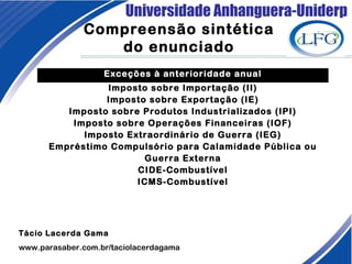 Universidade Anhanguera-Uniderp
Compreensão sintética
do enunciado
Tácio Lacerda Gama
www.parasaber.com.br/taciolacerdagama
Exceções à anterioridade anual
Imposto sobre Importação (II)
Imposto sobre Exportação (IE)
Imposto sobre Produtos Industrializados (IPI)
Imposto sobre Operações Financeiras (IOF)
Imposto Extraordinário de Guerra (IEG)
Empréstimo Compulsório para Calamidade Pública ou
Guerra Externa
CIDE-Combustível
ICMS-Combustível
 