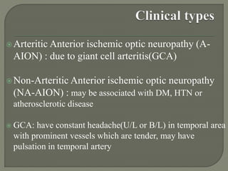 Arteritic Anterior ischemic optic neuropathy (A-
AION) : due to giant cell arteritis(GCA)
Non-Arteritic Anterior ischemic optic neuropathy
(NA-AION) : may be associated with DM, HTN or
atherosclerotic disease
 GCA: have constant headache(U/L or B/L) in temporal area
with prominent vessels which are tender, may have
pulsation in temporal artery
 