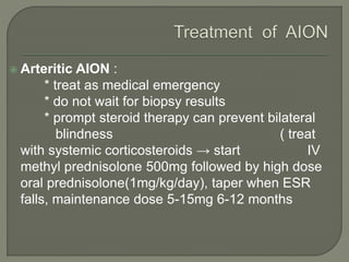  Arteritic AION :
* treat as medical emergency
* do not wait for biopsy results
* prompt steroid therapy can prevent bilateral
blindness ( treat
with systemic corticosteroids → start IV
methyl prednisolone 500mg followed by high dose
oral prednisolone(1mg/kg/day), taper when ESR
falls, maintenance dose 5-15mg 6-12 months
 