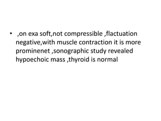 • ,on exa soft,not compressible ,flactuation
negative,with muscle contraction it is more
prominenet ,sonographic study revealed
hypoechoic mass ,thyroid is normal