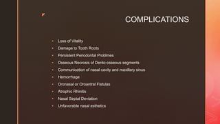 z
COMPLICATIONS
 Loss of Vitality
 Damage to Tooth Roots
 Persistent Periodontal Problmes
 Osseous Necrosis of Dento-osseous segments
 Communication of nasal cavity and maxillary sinus
 Hemorrhage
 Oronasal or Oroantral Fistulas
 Atrophic Rhinitis
 Nasal Septal Deviation
 Unfavorable nasal esthetics
 