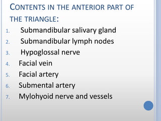 CONTENTS IN THE ANTERIOR PART OF
THE TRIANGLE:
1. Submandibular salivary gland
2. Submandibular lymph nodes
3. Hypoglossal nerve
4. Facial vein
5. Facial artery
6. Submental artery
7. Mylohyoid nerve and vessels
 