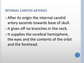 INTERNAL CAROTID ARTERIES
After its origin the internal carotid
artery ascends towards base of skull.
It gives off no branches in the neck.
It supplies the cerebral hemisphere,
the eyes and the contents of the orbit
and the forehead.
 