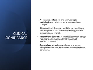 CLINICAL
SIGNIFICANCE
• Neoplasms , infectious and immunologic
pathologies can arise from the submandibular
triangle.
• Sialadenitis – inflammation of the submandibular
salivary gland . Most common pathology seen in
submandibular triangle.
• Pleomorphic adenoma – the most common benign
neoplasm ,followed by adenolymphoma (
Warthin’s tumour).
• Adenoid cystic carcinoma –the most common
malignant neoplasm ,followed by mucoepidermoid
carcinoma.
 