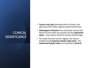 CLINICAL
SIGNIFICANCE
• Tumors and cysts develop within its limits, and
abscesses from other regions extend to the area.
• Odontogenic infection from the lower central and
lateral incisor teeth can spread into the submental
space , may require external incision and drainage.
• For head and neck cancer staging , the neck is
divided into 6 anatomic lymph node levels . The
submental lymph nodes are classified as level Ia.
 