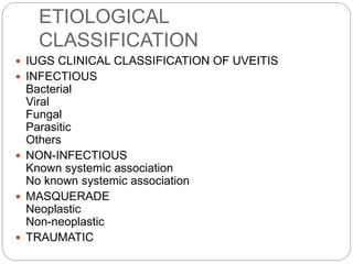 ETIOLOGICAL
CLASSIFICATION
 IUGS CLINICAL CLASSIFICATION OF UVEITIS
 INFECTIOUS
Bacterial
Viral
Fungal
Parasitic
Others
 NON-INFECTIOUS
Known systemic association
No known systemic association
 MASQUERADE
Neoplastic
Non-neoplastic
 TRAUMATIC
 