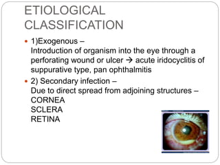 ETIOLOGICAL
CLASSIFICATION
 1)Exogenous –
Introduction of organism into the eye through a
perforating wound or ulcer  acute iridocyclitis of
suppurative type, pan ophthalmitis
 2) Secondary infection –
Due to direct spread from adjoining structures –
CORNEA
SCLERA
RETINA
 