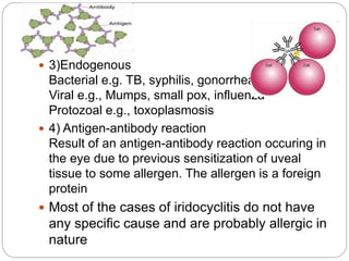  3)Endogenous
Bacterial e.g. TB, syphilis, gonorrhea
Viral e.g., Mumps, small pox, influenza
Protozoal e.g., toxoplasmosis
 4) Antigen-antibody reaction
Result of an antigen-antibody reaction occuring in
the eye due to previous sensitization of uveal
tissue to some allergen. The allergen is a foreign
protein
 Most of the cases of iridocyclitis do not have
any specific cause and are probably allergic in
nature
 