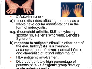  5)Auto-immune -
a)Immune disorders affecting the body as a
whole have ocular manifestations in the
form of iridocyclitis.
e.g. rheumatoid arthritis, SLE, ankylosing
spondylitis, Reiter’s syndrome, Behcet’s
Syndrome.
b) response to antigenic stimuli in other part of
the eye. Iridocyclitis is a common
accompaniment of severe corneal infection
and choroiditis of retinal inflammation.
 HLA antigenic involvement
 Disproportionately high percentage of
patients of B-27 antigenic group develop
 