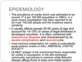 EPIDEMIOLOGY
 The prevalence of uveitis which was estimated to be
around 17.4 per 100,000 population in 1960’s, in a
more recent investigation has been reported to be
52.4 per 100,000 people and the incidence seems
upraising
 It usually affects people 20-50 years of age and
account for 10-15% of cases of legal blindness in
developed countries. It is often combined with
autoimmune diseases and characterised by its
severe complications and recurrencythe
 most common presentation for uveitis is undoubtedly
acute anterior uveitis or AAU .AMERICAL UVEITIS
SOCIETY
 HLAB27 antigen is the commonest factor responsible
for uveitis in caucasians; in the afro-caribbean
community, sarcoidosis is common while Behcet’s
disease affects those of asian and middle eastern
 