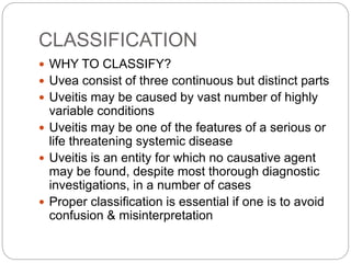 CLASSIFICATION
 WHY TO CLASSIFY?
 Uvea consist of three continuous but distinct parts
 Uveitis may be caused by vast number of highly
variable conditions
 Uveitis may be one of the features of a serious or
life threatening systemic disease
 Uveitis is an entity for which no causative agent
may be found, despite most thorough diagnostic
investigations, in a number of cases
 Proper classification is essential if one is to avoid
confusion & misinterpretation
 