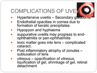 COMPLICATIONS OF UVEITIS
 Hypertensive uveitis – Secondary glaucoma
 Endothelial opacities in cornea due to
formation of keratic precipitates
 Hypopyon and hyphaema
 suppurative uveitis may progress to end-
ophthalmitis or pan-ophthalmitis
 toxic matter goes into lens – complicated
cataract.
 Post inflammatory atrophy of zonules –
subluxation of lens
 vitreous – opacification of vitreous,
liquification of gel, shrinkage of gel, retinal
detachment
 