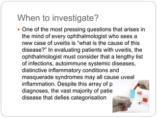 When to investigate?
 One of the most pressing questions that arises in
the mind of every ophthalmologist who sees a
new case of uveitis is “what is the cause of this
disease?” In evaluating patients with uveitis, the
ophthalmologist must consider that a lengthy list
of infections, autoimmune systemic diseases,
distinctive inflammatory conditions and
masquerade syndromes may all cause uveal
inflammation. Despite this array of potential
diagnoses, the vast majority of patients have
disease that defies categorisation
 