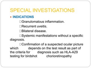 SPECIAL INVESTIGATIONS
 INDICATIONS
Granulomatous inflammation.
Recurrent uveitis.
Bilateral disease.
Systemic manifestations without a specific
diagnosis.
Confirmation of a suspected ocular picture
which depends on the test result as part of
the criteria for diagnosis such as HLA-A29
testing for birdshot chorioretinopathy
 