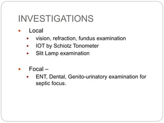 INVESTIGATIONS
 Local
 vision, refraction, fundus examination
 IOT by Schiotz Tonometer
 Slit Lamp examination
 Focal –
 ENT, Dental, Genito-urinatory examination for
septic focus.
 