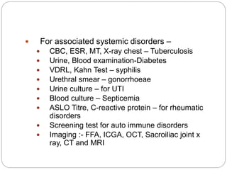  For associated systemic disorders –
 CBC, ESR, MT, X-ray chest – Tuberculosis
 Urine, Blood examination-Diabetes
 VDRL, Kahn Test – syphilis
 Urethral smear – gonorrhoeae
 Urine culture – for UTI
 Blood culture – Septicemia
 ASLO Titre, C-reactive protein – for rheumatic
disorders
 Screening test for auto immune disorders
 Imaging :- FFA, ICGA, OCT, Sacroiliac joint x
ray, CT and MRI
 