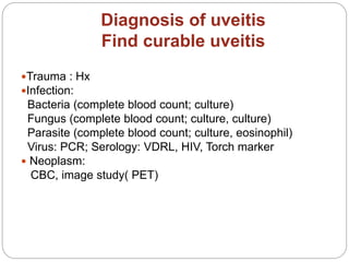 Diagnosis of uveitis
Find curable uveitis
Trauma : Hx
Infection:
Bacteria (complete blood count; culture)
Fungus (complete blood count; culture, culture)
Parasite (complete blood count; culture, eosinophil)
Virus: PCR; Serology: VDRL, HIV, Torch marker
 Neoplasm:
CBC, image study( PET)
 