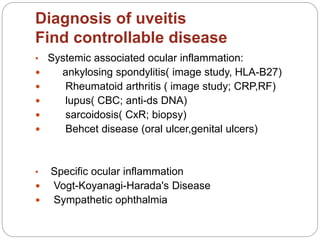 Diagnosis of uveitis
Find controllable disease
• Systemic associated ocular inflammation:
 ankylosing spondylitis( image study, HLA-B27)
 Rheumatoid arthritis ( image study; CRP,RF)
 lupus( CBC; anti-ds DNA)
 sarcoidosis( CxR; biopsy)
 Behcet disease (oral ulcer,genital ulcers)
• Specific ocular inflammation
 Vogt-Koyanagi-Harada's Disease
 Sympathetic ophthalmia
 