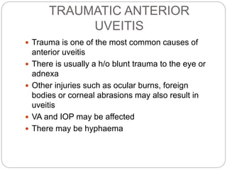 TRAUMATIC ANTERIOR
UVEITIS
 Trauma is one of the most common causes of
anterior uveitis
 There is usually a h/o blunt trauma to the eye or
adnexa
 Other injuries such as ocular burns, foreign
bodies or corneal abrasions may also result in
uveitis
 VA and IOP may be affected
 There may be hyphaema
 