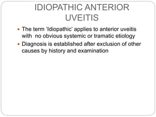 IDIOPATHIC ANTERIOR
UVEITIS
 The term ‘Idiopathic’ applies to anterior uveitis
with no obvious systemic or tramatic etiology
 Diagnosis is established after exclusion of other
causes by history and examination
 