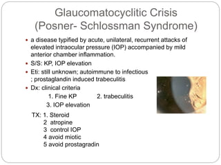Glaucomatocyclitic Crisis
(Posner- Schlossman Syndrome)
 a disease typified by acute, unilateral, recurrent attacks of
elevated intraocular pressure (IOP) accompanied by mild
anterior chamber inflammation.
 S/S: KP, IOP elevation
 Eti: still unknown; autoimmune to infectious
; prostaglandin induced trabeculitis
 Dx: clinical criteria
1. Fine KP 2. trabeculitis
3. IOP elevation
TX: 1. Steroid
2 atropine
3 control IOP
4 avoid miotic
5 avoid prostagradin
 