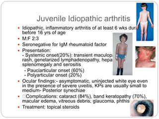 Juvenile Idiopathic arthritis
 Idiopathic, inflammatory arthritis of at least 6 wks duration
before 16 yrs of age
 M:F 2:3
 Seronegative for IgM rheumatoid factor
 Presentation:
- Systemic onset(20%): transient maculopapular
rash, genelarized lymphadenopathy, hepato
splenomegaly and serositis
- Pauciarticular onset (60%)
- Polyarticular onset (20%)
 Ocular findings:- asymptomatic, uninjected white eye even
in the presence of severe uveitis, KPs are usually small to
medium- Posterior synechiae
 Complications: cataract (84%), band keratopathy (70%),
macular edema, vitreous debris, glaucoma, phthisis
 Treatment: topical steroids
 