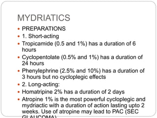 MYDRIATICS
 PREPARATIONS
 1. Short-acting
 Tropicamide (0.5 and 1%) has a duration of 6
hours
 Cyclopentolate (0.5% and 1%) has a duration of
24 hours
 Phenylephrine (2.5% and 10%) has a duration of
3 hours but no cycloplegic effects
 2. Long-acting:
 Homatripine 2% has a duration of 2 days
 Atropine 1% is the most powerful cycloplegic and
mydriactic with a duration of action lasting upto 2
weeks. Use of atropine may lead to PAC (SEC
 