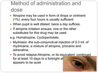 Method of administration and
dose
 Atropine may be used in form of drops or ointment
(1%) ,every four hours is usually sufficient.
 When pupil is well dilated, twice a day suffices.
 If atropine irritation ensues, one or the other
substitutes for this drug may be used.
e.g. Homatropine, Cyclopentolate.
 Mydriasis -the sub-conjunctival injection of 0.3 ml. of
mydricaine, a mixture of atropine, procaine and
adrenaline.
 To avoid relapse-Atropine, or its equivalent -continued
for at least 10 days to a fortnight after the eye
appears to be quiet
 
