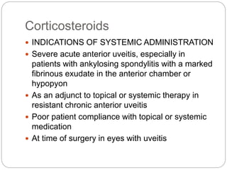 Corticosteroids
 INDICATIONS OF SYSTEMIC ADMINISTRATION
 Severe acute anterior uveitis, especially in
patients with ankylosing spondylitis with a marked
fibrinous exudate in the anterior chamber or
hypopyon
 As an adjunct to topical or systemic therapy in
resistant chronic anterior uveitis
 Poor patient compliance with topical or systemic
medication
 At time of surgery in eyes with uveitis
 