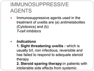 IMMUNOSUPPRESSIVE
AGENTS
 Immunosuppressive agents used in the
treatment of uveitis are (a) antimetabolites
(Cytotoxics) and (b)
T-cell inhibitors
 Indications
1. Sight threatening uveitis : which is
usually b/l, non infectious, reversible and
has failed to respond to adequate steroid
therapy
2. Steroid sparing therapy:in patients with
intolerable side effects from systemic
 