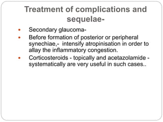 Treatment of complications and
sequelae-
 Secondary glaucoma-
 Before formation of posterior or peripheral
synechiae,- intensify atropinisation in order to
allay the inflammatory congestion.
 Corticosteroids - topically and acetazolamide -
systematically are very useful in such cases..
 